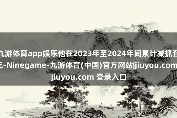 九游体育app娱乐他在2023年至2024年间累计减抓套现近9亿元-Ninegame-九游体育(中国)官方网站|jiuyou.com 登录入口