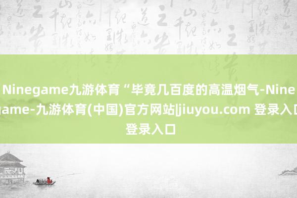 Ninegame九游体育“毕竟几百度的高温烟气-Ninegame-九游体育(中国)官方网站|jiuyou.com 登录入口