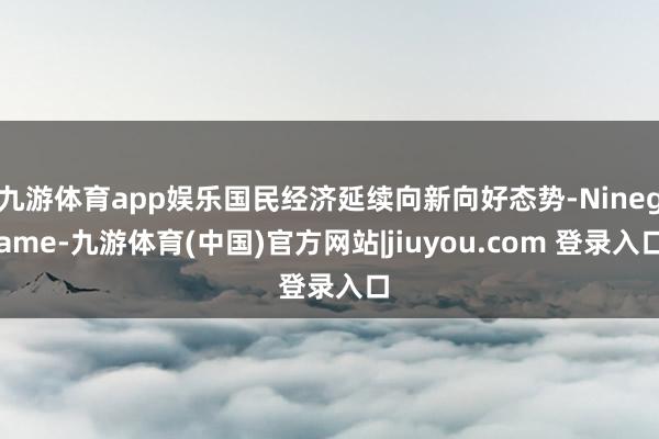 九游体育app娱乐国民经济延续向新向好态势-Ninegame-九游体育(中国)官方网站|jiuyou.com 登录入口