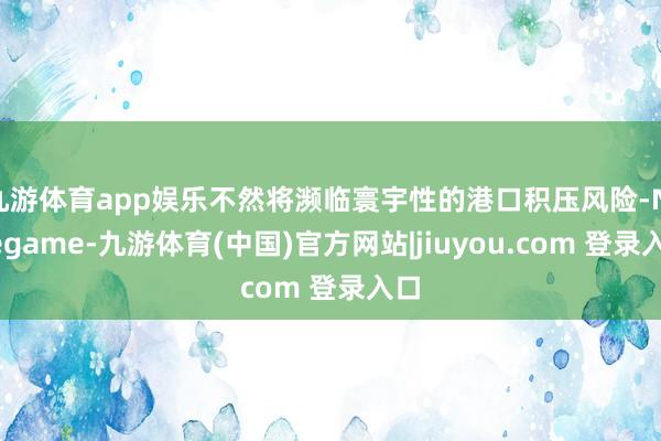 九游体育app娱乐不然将濒临寰宇性的港口积压风险-Ninegame-九游体育(中国)官方网站|jiuyou.com 登录入口
