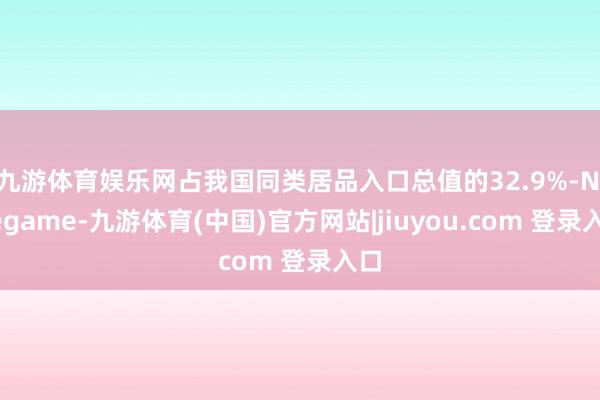 九游体育娱乐网占我国同类居品入口总值的32.9%-Ninegame-九游体育(中国)官方网站|jiuyou.com 登录入口