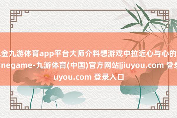 现金九游体育app平台大师介料想游戏中拉近心与心的距离-Ninegame-九游体育(中国)官方网站|jiuyou.com 登录入口