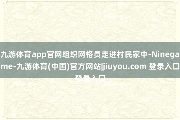 九游体育app官网组织网格员走进村民家中-Ninegame-九游体育(中国)官方网站|jiuyou.com 登录入口
