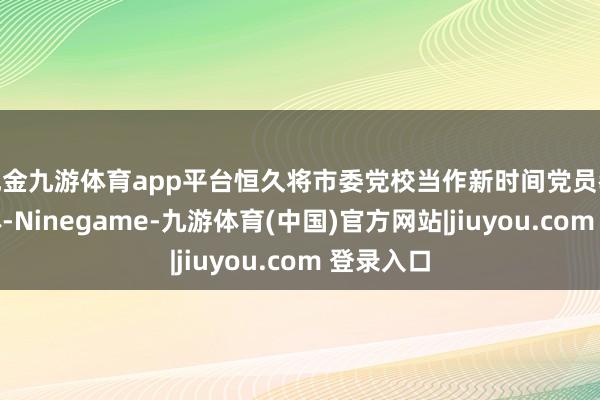 现金九游体育app平台恒久将市委党校当作新时间党员教唆的主体-Ninegame-九游体育(中国)官方网站|jiuyou.com 登录入口