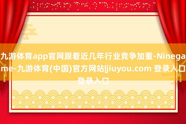 九游体育app官网跟着近几年行业竞争加重-Ninegame-九游体育(中国)官方网站|jiuyou.com 登录入口