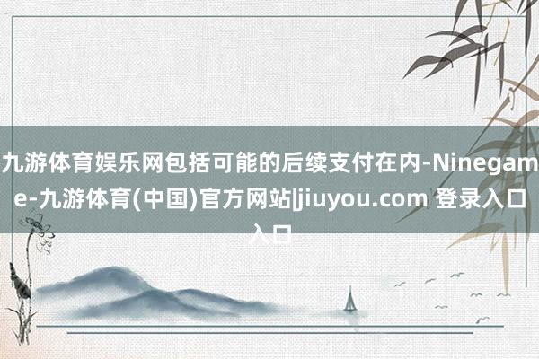 九游体育娱乐网　　包括可能的后续支付在内-Ninegame-九游体育(中国)官方网站|jiuyou.com 登录入口