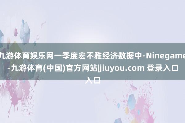 九游体育娱乐网一季度宏不雅经济数据中-Ninegame-九游体育(中国)官方网站|jiuyou.com 登录入口