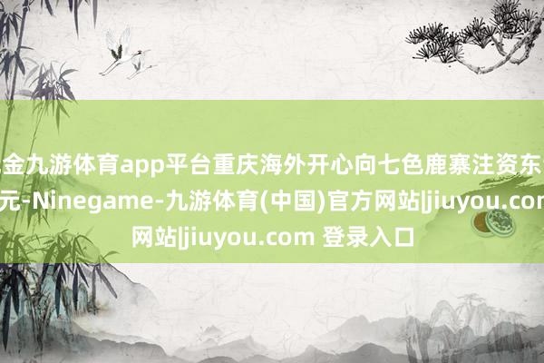 现金九游体育app平台重庆海外开心向七色鹿寨注资东谈主民币5亿元-Ninegame-九游体育(中国)官方网站|jiuyou.com 登录入口