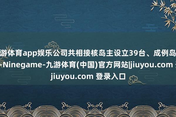 九游体育app娱乐公司共相接核岛主设立39台、成例岛设立2台套-Ninegame-九游体育(中国)官方网站|jiuyou.com 登录入口