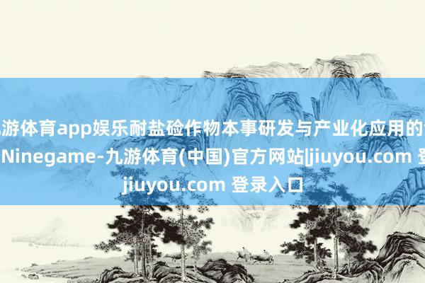 九游体育app娱乐耐盐硷作物本事研发与产业化应用的领军企业-Ninegame-九游体育(中国)官方网站|jiuyou.com 登录入口