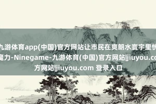 九游体育app(中国)官方网站让市民在爽朗水寰宇里恍悟传统文化魔力-Ninegame-九游体育(中国)官方网站|jiuyou.com 登录入口