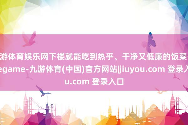 九游体育娱乐网下楼就能吃到热乎、干净又低廉的饭菜-Ninegame-九游体育(中国)官方网站|jiuyou.com 登录入口
