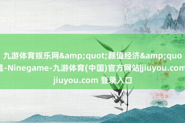 九游体育娱乐网"颜值经济"连续升温-Ninegame-九游体育(中国)官方网站|jiuyou.com 登录入口