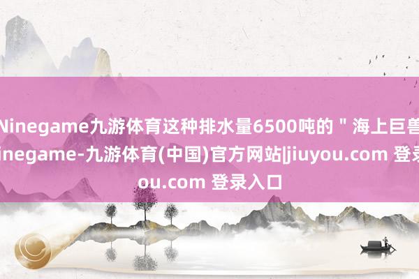 Ninegame九游体育这种排水量6500吨的＂海上巨兽＂-Ninegame-九游体育(中国)官方网站|jiuyou.com 登录入口
