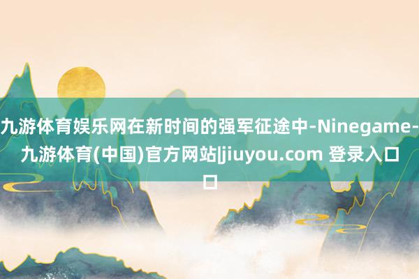 九游体育娱乐网在新时间的强军征途中-Ninegame-九游体育(中国)官方网站|jiuyou.com 登录入口