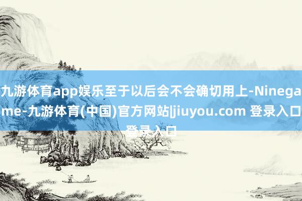 九游体育app娱乐至于以后会不会确切用上-Ninegame-九游体育(中国)官方网站|jiuyou.com 登录入口