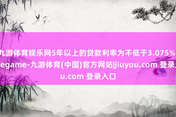 九游体育娱乐网5年以上的贷款利率为不低于3.075%-Ninegame-九游体育(中国)官方网站|jiuyou.com 登录入口