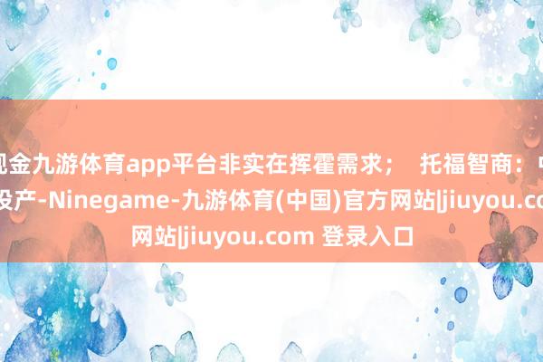现金九游体育app平台非实在挥霍需求；  托福智商：中东工场尚未投产-Ninegame-九游体育(中国)官方网站|jiuyou.com 登录入口