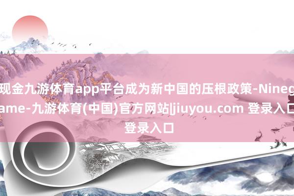 现金九游体育app平台成为新中国的压根政策-Ninegame-九游体育(中国)官方网站|jiuyou.com 登录入口