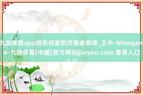 九游体育app娱乐初夏的济南老商埠_王中-Ninegame-九游体育(中国)官方网站|jiuyou.com 登录入口