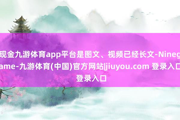 现金九游体育app平台是图文、视频已经长文-Ninegame-九游体育(中国)官方网站|jiuyou.com 登录入口