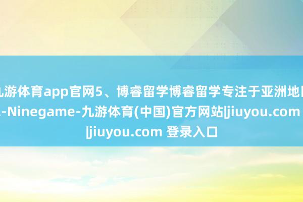 九游体育app官网5、博睿留学博睿留学专注于亚洲地区留学央求-Ninegame-九游体育(中国)官方网站|jiuyou.com 登录入口
