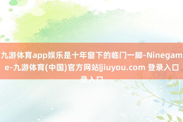 九游体育app娱乐是十年窗下的临门一脚-Ninegame-九游体育(中国)官方网站|jiuyou.com 登录入口