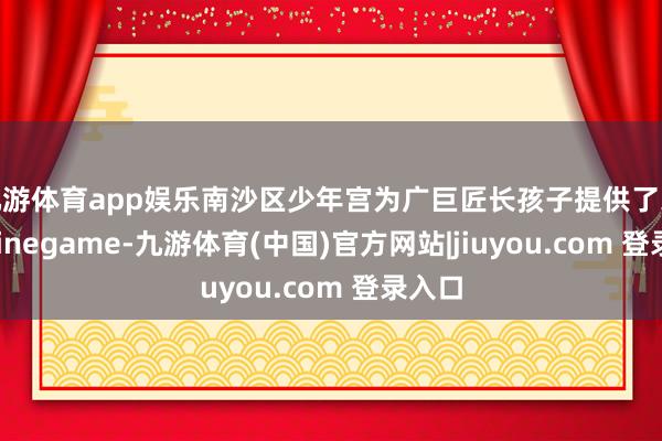九游体育app娱乐南沙区少年宫为广巨匠长孩子提供了采选-Ninegame-九游体育(中国)官方网站|jiuyou.com 登录入口