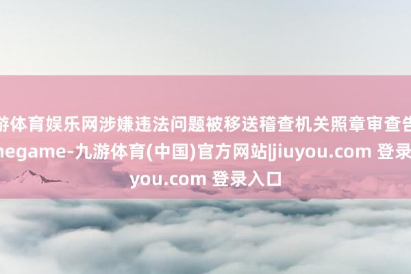 九游体育娱乐网涉嫌违法问题被移送稽查机关照章审查告状-Ninegame-九游体育(中国)官方网站|jiuyou.com 登录入口