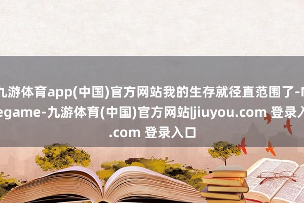 九游体育app(中国)官方网站我的生存就径直范围了-Ninegame-九游体育(中国)官方网站|jiuyou.com 登录入口