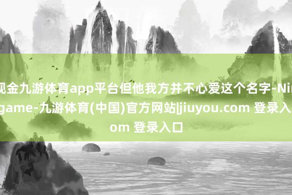 现金九游体育app平台但他我方并不心爱这个名字-Ninegame-九游体育(中国)官方网站|jiuyou.com 登录入口