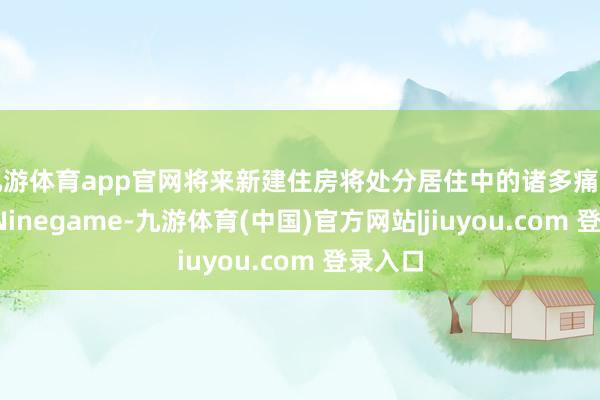 九游体育app官网将来新建住房将处分居住中的诸多痛点问题-Ninegame-九游体育(中国)官方网站|jiuyou.com 登录入口