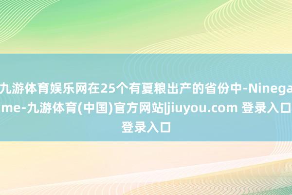九游体育娱乐网在25个有夏粮出产的省份中-Ninegame-九游体育(中国)官方网站|jiuyou.com 登录入口