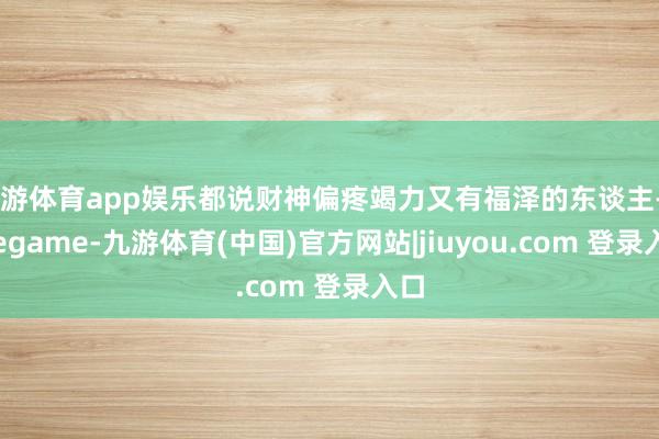 九游体育app娱乐都说财神偏疼竭力又有福泽的东谈主-Ninegame-九游体育(中国)官方网站|jiuyou.com 登录入口