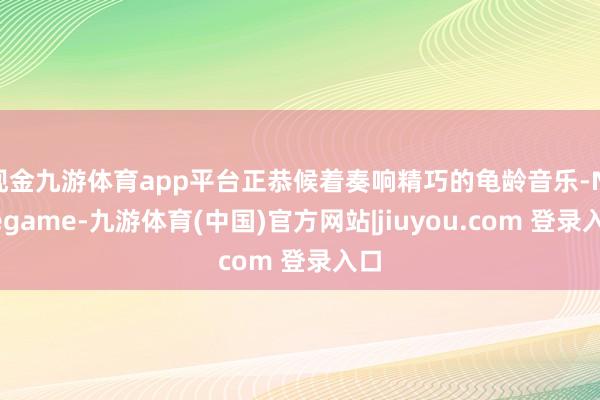 现金九游体育app平台正恭候着奏响精巧的龟龄音乐-Ninegame-九游体育(中国)官方网站|jiuyou.com 登录入口