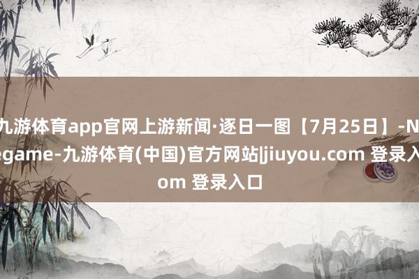 九游体育app官网上游新闻·逐日一图【7月25日】-Ninegame-九游体育(中国)官方网站|jiuyou.com 登录入口
