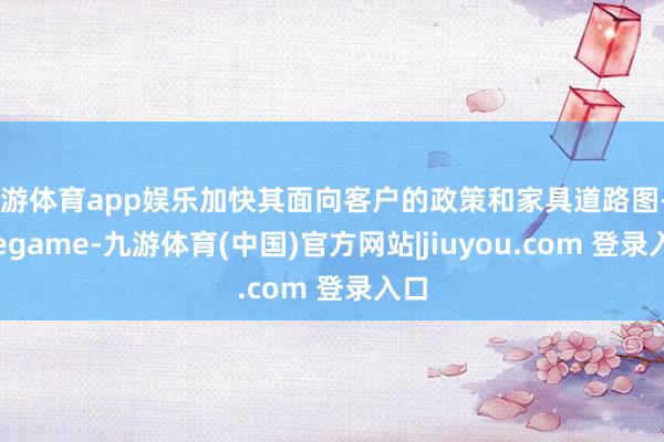 九游体育app娱乐加快其面向客户的政策和家具道路图-Ninegame-九游体育(中国)官方网站|jiuyou.com 登录入口