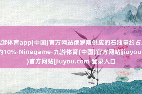 九游体育app(中国)官方网站俄罗斯供应的石油量约占人人石油供应量的10%-Ninegame-九游体育(中国)官方网站|jiuyou.com 登录入口