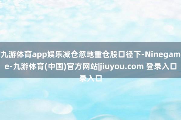 九游体育app娱乐减仓忽地重仓股口径下-Ninegame-九游体育(中国)官方网站|jiuyou.com 登录入口