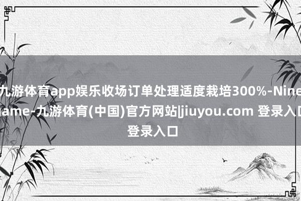 九游体育app娱乐收场订单处理适度栽培300%-Ninegame-九游体育(中国)官方网站|jiuyou.com 登录入口