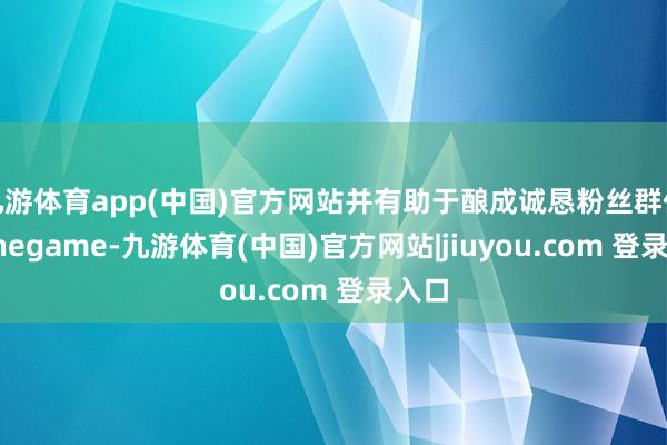 九游体育app(中国)官方网站并有助于酿成诚恳粉丝群体-Ninegame-九游体育(中国)官方网站|jiuyou.com 登录入口