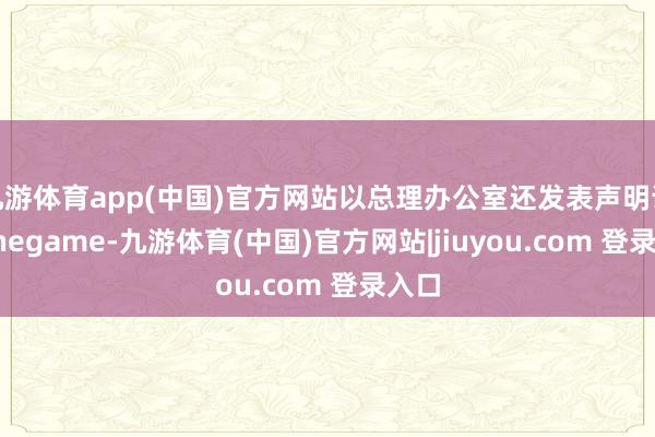 九游体育app(中国)官方网站以总理办公室还发表声明说-Ninegame-九游体育(中国)官方网站|jiuyou.com 登录入口