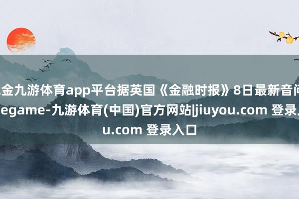 现金九游体育app平台据英国《金融时报》8日最新音问-Ninegame-九游体育(中国)官方网站|jiuyou.com 登录入口