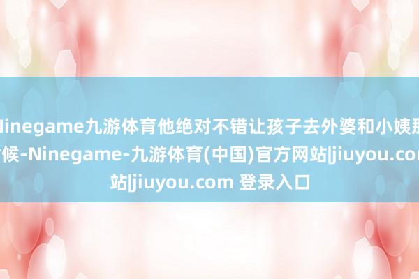 Ninegame九游体育他绝对不错让孩子去外婆和小姨那边住一段时候-Ninegame-九游体育(中国)官方网站|jiuyou.com 登录入口
