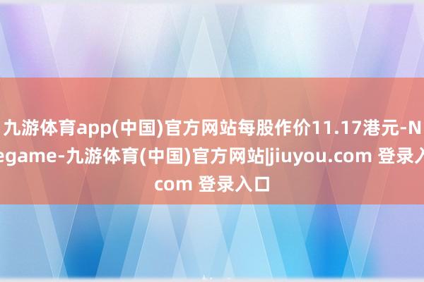 九游体育app(中国)官方网站每股作价11.17港元-Ninegame-九游体育(中国)官方网站|jiuyou.com 登录入口