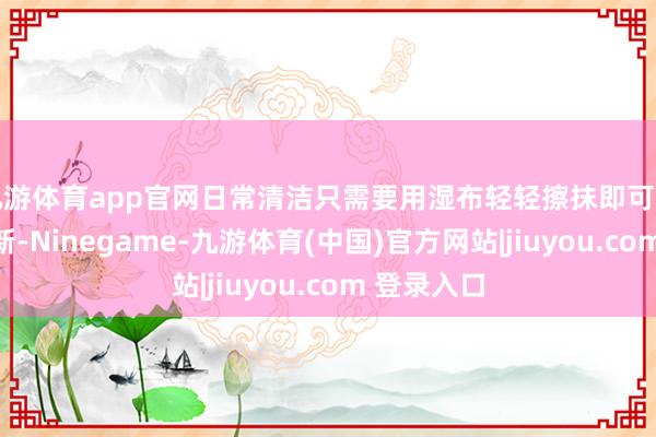 九游体育app官网日常清洁只需要用湿布轻轻擦抹即可规复光亮如新-Ninegame-九游体育(中国)官方网站|jiuyou.com 登录入口