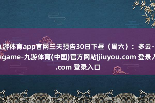 九游体育app官网三天预告30日下昼（周六）：多云-Ninegame-九游体育(中国)官方网站|jiuyou.com 登录入口