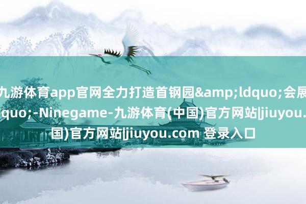 九游体育app官网全力打造首钢园&ldquo;会展小镇&rdquo;-Ninegame-九游体育(中国)官方网站|jiuyou.com 登录入口