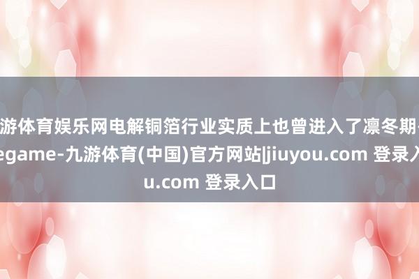 九游体育娱乐网电解铜箔行业实质上也曾进入了凛冬期-Ninegame-九游体育(中国)官方网站|jiuyou.com 登录入口