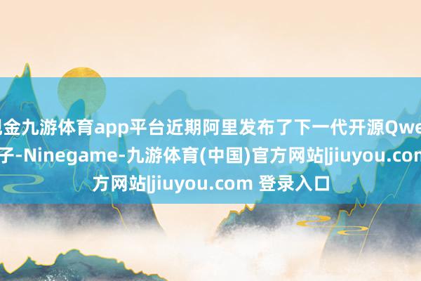 现金九游体育app平台近期阿里发布了下一代开源Qwen3-Next模子-Ninegame-九游体育(中国)官方网站|jiuyou.com 登录入口